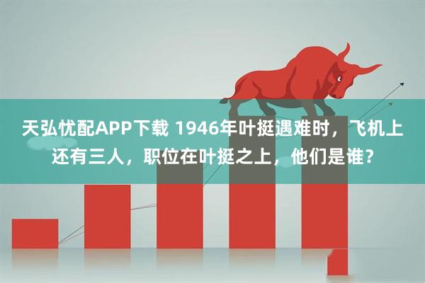 天弘忧配APP下载 1946年叶挺遇难时，飞机上还有三人，职位在叶挺之上，他们是谁？
