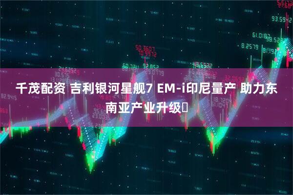 千茂配资 吉利银河星舰7 EM-i印尼量产 助力东南亚产业升级‌