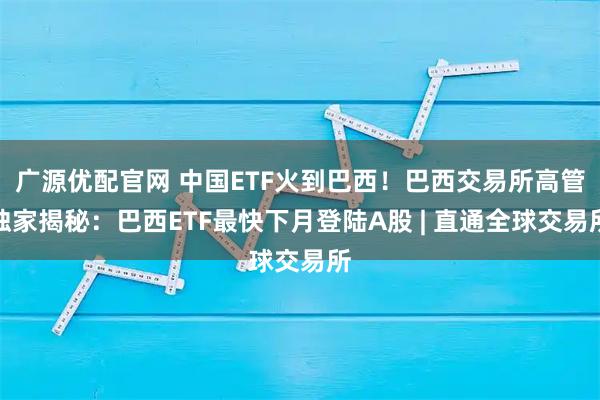 广源优配官网 中国ETF火到巴西！巴西交易所高管独家揭秘：巴西ETF最快下月登陆A股 | 直通全球交易所