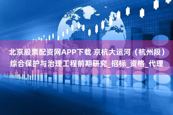 北京股票配资网APP下载 京杭大运河（杭州段）综合保护与治理工程前期研究_招标_资格_代理