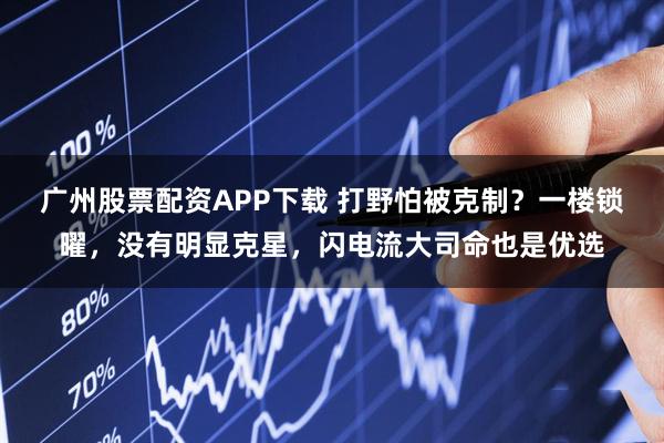 广州股票配资APP下载 打野怕被克制？一楼锁曜，没有明显克星，闪电流大司命也是优选