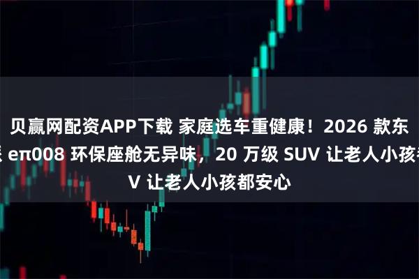 贝赢网配资APP下载 家庭选车重健康！2026 款东风奕派 eπ008 环保座舱无异味，20 万级 SUV 让老人小孩都安心