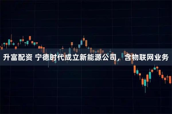 升富配资 宁德时代成立新能源公司，含物联网业务