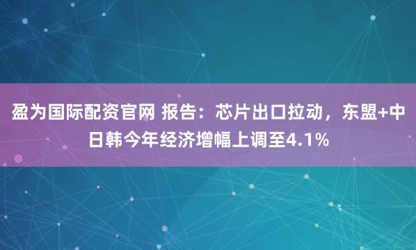 盈为国际配资官网 报告：芯片出口拉动，东盟+中日韩今年经济增幅上调至4.1%