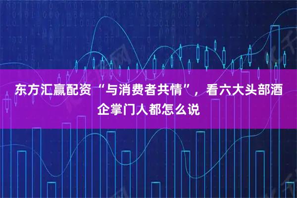 东方汇赢配资 “与消费者共情”，看六大头部酒企掌门人都怎么说