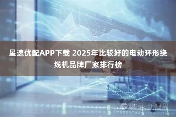 星速优配APP下载 2025年比较好的电动环形绕线机品牌厂家排行榜