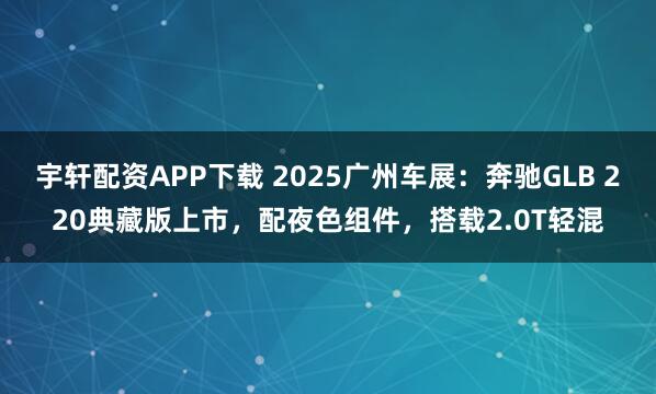 宇轩配资APP下载 2025广州车展：奔驰GLB 220典藏版上市，配夜色组件，搭载2.0T轻混