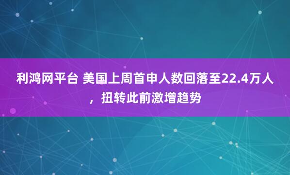 利鸿网平台 美国上周首申人数回落至22.4万人，扭转此前激增趋势
