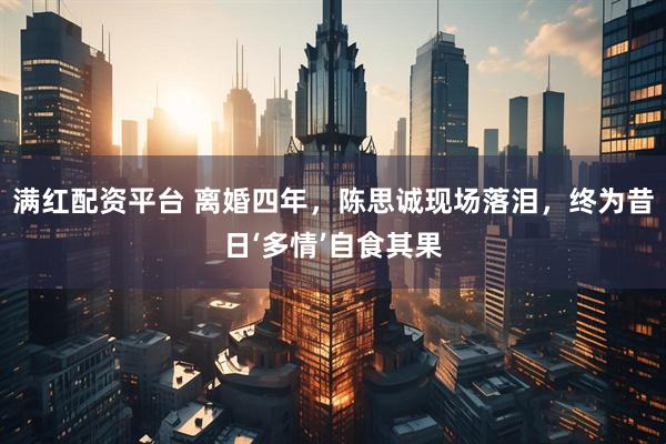 满红配资平台 离婚四年，陈思诚现场落泪，终为昔日‘多情’自食其果