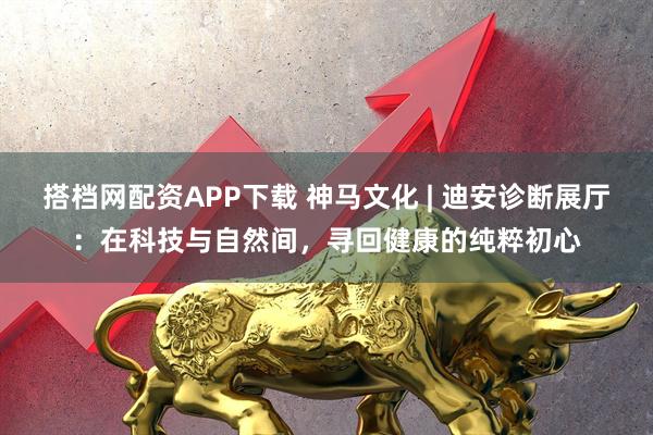 搭档网配资APP下载 神马文化 | 迪安诊断展厅：在科技与自然间，寻回健康的纯粹初心