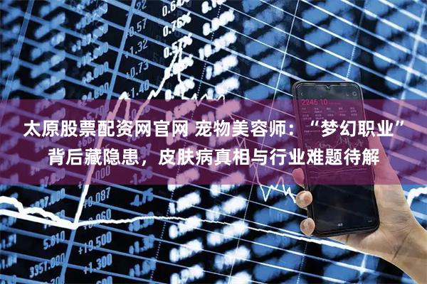 太原股票配资网官网 宠物美容师：“梦幻职业”背后藏隐患，皮肤病真相与行业难题待解