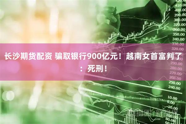 长沙期货配资 骗取银行900亿元！越南女首富判了：死刑！