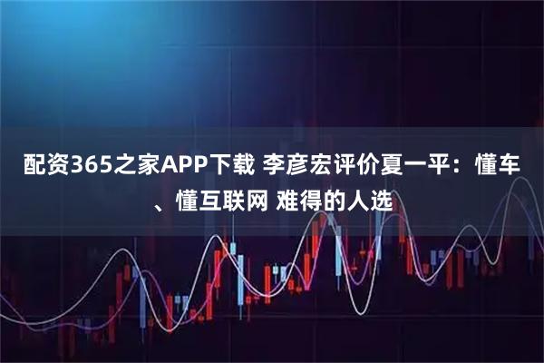 配资365之家APP下载 李彦宏评价夏一平：懂车、懂互联网 难得的人选