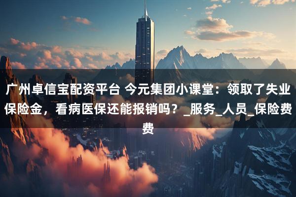 广州卓信宝配资平台 今元集团小课堂：领取了失业保险金，看病医保还能报销吗？_服务_人员_保险费