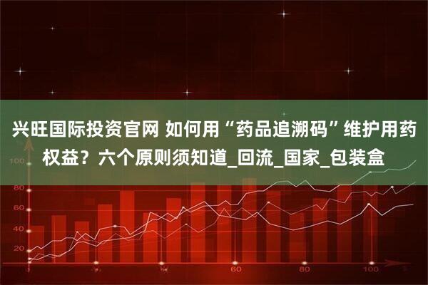 兴旺国际投资官网 如何用“药品追溯码”维护用药权益？六个原则须知道_回流_国家_包装盒