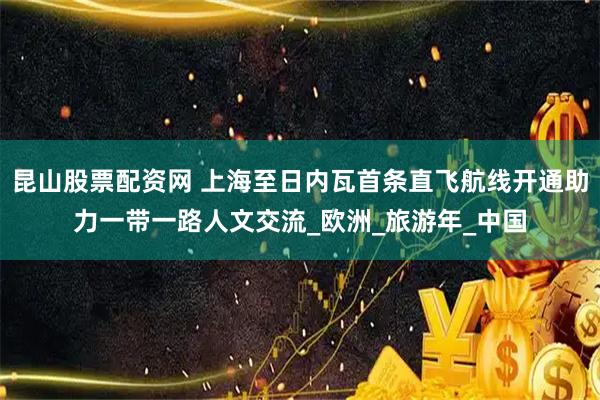 昆山股票配资网 上海至日内瓦首条直飞航线开通助力一带一路人文交流_欧洲_旅游年_中国