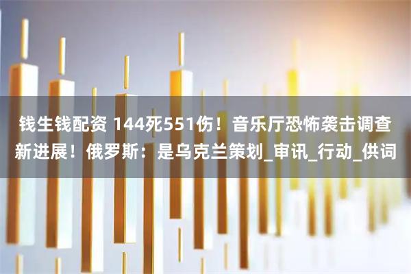 钱生钱配资 144死551伤！音乐厅恐怖袭击调查新进展！俄罗斯：是乌克兰策划_审讯_行动_供词