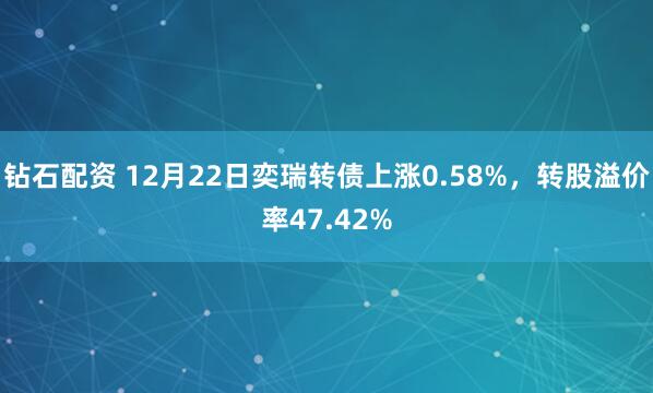 钻石配资 12月22日奕瑞转债上涨0.58%，转股溢价率47.42%